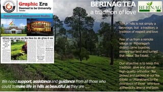 BERINAGTEA
a tradition oflove
TEA in hills is not simply a
beverage, but a tradition; a
tradition of respect and love
Few of us from a remote
village in Pithoragarh
district came together
,
pooled our land and turned
that into a T
ea Estate.
Our objective is to keep this
tradition alive and deliver
high-quality orthodox T
ea ,
picked and packed at our T
ea
Estate in Uttarakhand to the
doorsteps of those who love
authenticity,aroma and taste.
 
