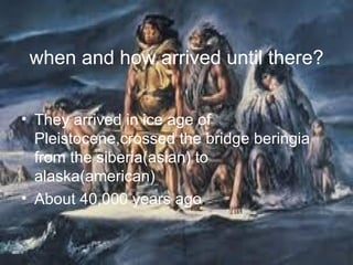 when and how arrived until there? They arrived in ice age of Pleistocene,crossed the bridge beringia from the siberia(asian) to alaska(american) About 40,000 years ago . 