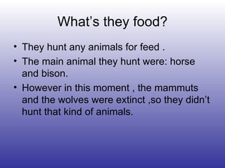 What’s they food? They hunt any animals for feed . The main animal they hunt were: horse and bison. However in this moment , the mammuts and the wolves were extinct ,so they didn’t hunt that kind of animals. 