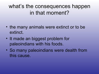 what’s the consequences happen in that moment? the many animals were extinct or to be extinct. It made an biggest problem for paleoindians with his foods. So many paleoindians were dealth from this cause. 