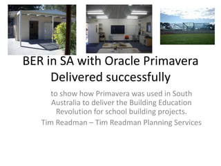 BER in SA with Oracle Primavera  Delivered successfully to show how Primavera was used in South Australia to deliver the Building Education Revolution for school building projects. Tim Readman – Tim Readman Planning Services 