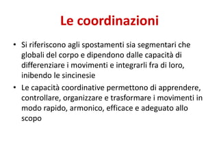 Le coordinazioni
• Si riferiscono agli spostamenti sia segmentari che
globali del corpo e dipendono dalle capacità di
differenziare i movimenti e integrarli fra di loro,
inibendo le sincinesie
• Le capacità coordinative permettono di apprendere,
controllare, organizzare e trasformare i movimenti in
modo rapido, armonico, efficace e adeguato allo
scopo
 