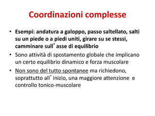 Coordinazioni complesse
• Esempi: andatura a galoppo, passo saltellato, salti
su un piede o a piedi uniti, girare su se stessi,
camminare sull’asse di equilibrio
• Sono attività di spostamento globale che implicano
un certo equilibrio dinamico e forza muscolare
• Non sono del tutto spontanee ma richiedono,
soprattutto all’inizio, una maggiore attenzione e
controllo tonico-muscolare
 