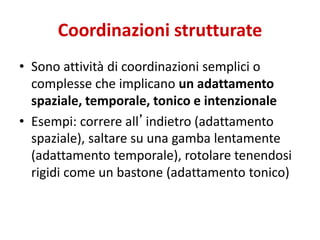 Coordinazioni strutturate
• Sono attività di coordinazioni semplici o
complesse che implicano un adattamento
spaziale, temporale, tonico e intenzionale
• Esempi: correre all’indietro (adattamento
spaziale), saltare su una gamba lentamente
(adattamento temporale), rotolare tenendosi
rigidi come un bastone (adattamento tonico)
 