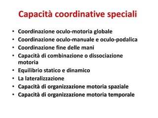 Capacità coordinative speciali
• Coordinazione oculo-motoria globale
• Coordinazione oculo-manuale e oculo-podalica
• Coordinazione fine delle mani
• Capacità di combinazione o dissociazione
motoria
• Equilibrio statico e dinamico
• La lateralizzazione
• Capacità di organizzazione motoria spaziale
• Capacità di organizzazione motoria temporale
 