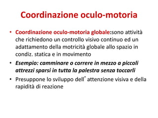 Coordinazione oculo-motoria
• Coordinazione oculo-motoria globale:sono attività
che richiedono un controllo visivo continuo ed un
adattamento della motricità globale allo spazio in
condiz. statica e in movimento
• Esempio: camminare o correre in mezzo a piccoli
attrezzi sparsi in tutta la palestra senza toccarli
• Presuppone lo sviluppo dell’attenzione visiva e della
rapidità di reazione
 