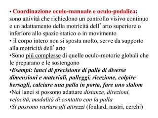 • Coordinazione oculo-manuale e oculo-podalica:
sono attività che richiedono un controllo visivo continuo
e un adattamento della motricità dell’arto superiore o
inferiore allo spazio statico o in movimento
• il corpo intero non si sposta molto, serve da supporto
alla motricità dell’arto
•Sono più complesse di quelle oculo-motorie globali che
le preparano e le sostengono
•Esempi: lanci di precisione di palle di diverse
dimensioni e materiali, palleggi, ricezione, colpire
bersagli, calciare una palla in porta, fare uno slalom
•Nei lanci si possono adattare distanze, direzioni,
velocità, modalità di contatto con la palla
•Si possono variare gli attrezzi (foulard, nastri, cerchi)
 