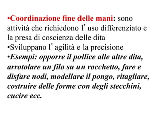 •Coordinazione fine delle mani: sono
attività che richiedono l’uso differenziato e
la presa di coscienza delle dita
•Sviluppano l’agilità e la precisione
•Esempi: opporre il pollice alle altre dita,
arrotolare un filo su un rocchetto, fare e
disfare nodi, modellare il pongo, ritagliare,
costruire delle forme con degli stecchini,
cucire ecc.
 