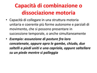 Capacità di combinazione o
dissociazione motoria
• Capacità di collegare in una struttura motoria
unitaria e coerente più forme autonome e parziali di
movimento, che si possono presentare in
successione temporale, o anche simultaneamente
• Esempio: assunzione di posture fra loro
concatenate, oppure apro le gambe, chiudo, due
saltelli a piedi uniti e una capriola, oppure saltellare
su un piede mentre si palleggia
 