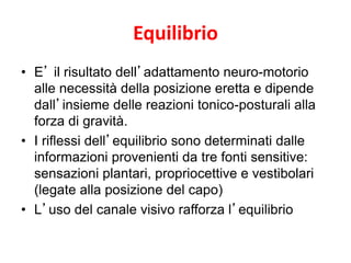 Equilibrio
• E’ il risultato dell’adattamento neuro-motorio
alle necessità della posizione eretta e dipende
dall’insieme delle reazioni tonico-posturali alla
forza di gravità.
• I riflessi dell’equilibrio sono determinati dalle
informazioni provenienti da tre fonti sensitive:
sensazioni plantari, propriocettive e vestibolari
(legate alla posizione del capo)
• L’uso del canale visivo rafforza l’equilibrio
 