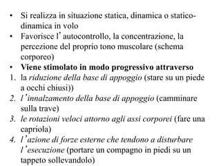• Si realizza in situazione statica, dinamica o statico-
dinamica in volo
• Favorisce l’autocontrollo, la concentrazione, la
percezione del proprio tono muscolare (schema
corporeo)
• Viene stimolato in modo progressivo attraverso
1. la riduzione della base di appoggio (stare su un piede
a occhi chiusi))
2. l’innalzamento della base di appoggio (camminare
sulla trave)
3. le rotazioni veloci attorno agli assi corporei (fare una
capriola)
4. l’azione di forze esterne che tendono a disturbare
l’esecuzione (portare un compagno in piedi su un
tappeto sollevandolo)
 