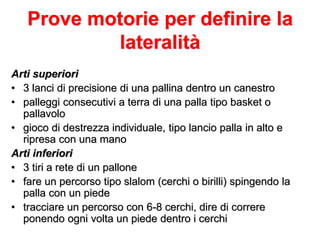 Prove motorie per definire la
lateralità
Arti superiori
• 3 lanci di precisione di una pallina dentro un canestro
• palleggi consecutivi a terra di una palla tipo basket o
pallavolo
• gioco di destrezza individuale, tipo lancio palla in alto e
ripresa con una mano
Arti inferiori
• 3 tiri a rete di un pallone
• fare un percorso tipo slalom (cerchi o birilli) spingendo la
palla con un piede
• tracciare un percorso con 6-8 cerchi, dire di correre
ponendo ogni volta un piede dentro i cerchi
 