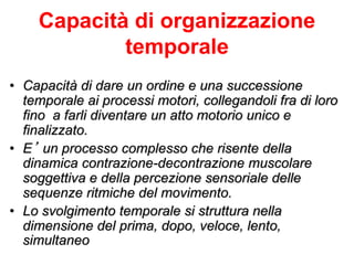 Capacità di organizzazione
temporale
• Capacità di dare un ordine e una successione
temporale ai processi motori, collegandoli fra di loro
fino a farli diventare un atto motorio unico e
finalizzato.
• E’ un processo complesso che risente della
dinamica contrazione-decontrazione muscolare
soggettiva e della percezione sensoriale delle
sequenze ritmiche del movimento.
• Lo svolgimento temporale si struttura nella
dimensione del prima, dopo, veloce, lento,
simultaneo
 