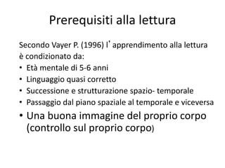 Prerequisiti alla lettura
Secondo Vayer P. (1996) l’apprendimento alla lettura
è condizionato da:
• Età mentale di 5-6 anni
• Linguaggio quasi corretto
• Successione e strutturazione spazio- temporale
• Passaggio dal piano spaziale al temporale e viceversa
• Una buona immagine del proprio corpo
(controllo sul proprio corpo)
 