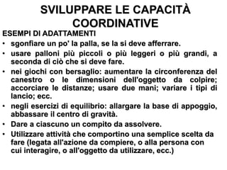 SVILUPPARE LE CAPACITÀ
COORDINATIVE
ESEMPI DI ADATTAMENTI
• sgonfiare un po' la palla, se la si deve afferrare.
• usare palloni più piccoli o più leggeri o più grandi, a
seconda di ciò che si deve fare.
• nei giochi con bersaglio: aumentare la circonferenza del
canestro o le dimensioni dell'oggetto da colpire;
accorciare le distanze; usare due mani; variare i tipi di
lancio; ecc.
• negli esercizi di equilibrio: allargare la base di appoggio,
abbassare il centro di gravità.
• Dare a ciascuno un compito da assolvere.
• Utilizzare attività che comportino una semplice scelta da
fare (legata all'azione da compiere, o alla persona con
cui interagire, o all'oggetto da utilizzare, ecc.)
 