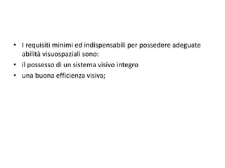 • I requisiti minimi ed indispensabili per possedere adeguate
abilità visuospaziali sono:
• il possesso di un sistema visivo integro
• una buona efficienza visiva;
 