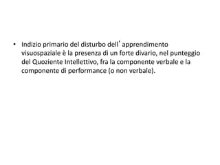 • Indizio primario del disturbo dell’apprendimento
visuospaziale è la presenza di un forte divario, nel punteggio
del Quoziente Intellettivo, fra la componente verbale e la
componente di performance (o non verbale).
 