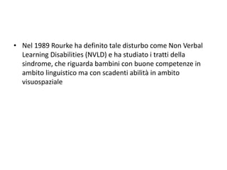 • Nel 1989 Rourke ha definito tale disturbo come Non Verbal
Learning Disabilities (NVLD) e ha studiato i tratti della
sindrome, che riguarda bambini con buone competenze in
ambito linguistico ma con scadenti abilità in ambito
visuospaziale
 