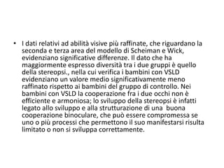 • I dati relativi ad abilità visive più raffinate, che riguardano la
seconda e terza area del modello di Scheiman e Wick,
evidenziano significative differenze. Il dato che ha
maggiormente espresso diversità tra i due gruppi è quello
della stereopsi., nella cui verifica i bambini con VSLD
evidenziano un valore medio significativamente meno
raffinato rispetto ai bambini del gruppo di controllo. Nei
bambini con VSLD la cooperazione fra i due occhi non è
efficiente e armoniosa; lo sviluppo della stereopsi è infatti
legato allo sviluppo e alla strutturazione di una buona
cooperazione binoculare, che può essere compromessa se
uno o più processi che permettono il suo manifestarsi risulta
limitato o non si sviluppa correttamente.
 