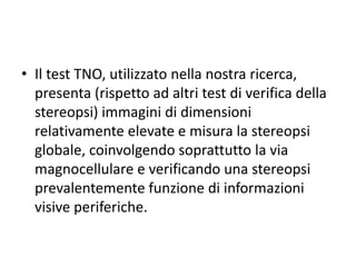 • Il test TNO, utilizzato nella nostra ricerca,
presenta (rispetto ad altri test di verifica della
stereopsi) immagini di dimensioni
relativamente elevate e misura la stereopsi
globale, coinvolgendo soprattutto la via
magnocellulare e verificando una stereopsi
prevalentemente funzione di informazioni
visive periferiche.
 