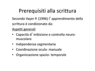 Prerequisiti alla scrittura
Secondo Vayer P. (1996) l’apprendimento della
scrittura è condizionato da:
Aspetti generali
• Capacità d’inibizione e controllo neuro-
muscolare
• Indipendenza segmentaria
• Coordinazione oculo- manuale
• Organizzazione spazio- temporale
 