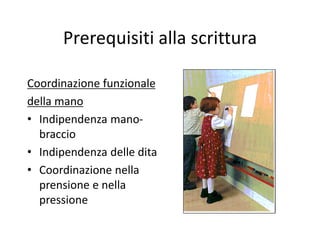 Prerequisiti alla scrittura
Coordinazione funzionale
della mano
• Indipendenza mano-
braccio
• Indipendenza delle dita
• Coordinazione nella
prensione e nella
pressione
 