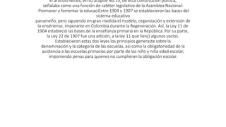 El articulo No.65, en su acápite No.13, de esta Constitución política,
señalaba como una función de catéter legislativo de la Asamblea Nacional:
-Promover y fomentar la educaciEntre 1904 y 1907 se establecieron las bases del
sistema educativo
panameño, pero siguiendo en gran medida el modelo, organización y extensión de
la ensériense, imperante en Colombia durante la Regeneración. Así, la Ley 11 de
1904 estableció las bases de la ensefianza primaria en la República. Por su parte,
la Ley 22 de 1907 fue una adición, a la ley 11 que líen() algunos vacíos.
Establecieron estas dos leyes los principios generaste sobre la
denominación y la categoría de las escuelas, así como la obligatoriedad de la
asistencia a las escuelas primarias por parte de los niño y niña edad escolar,
imponiendo penas para quienes no cumplieran la obligación escolar.
 