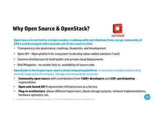 Why Open Source & OpenStack? 
Open Source is not tied to a single vendors roadmap with contributions from a large community of 
SME’s and developed with a broader set of use cases in mind. 
• Transparency into governance, roadmap, blueprints, and development 
• Open API – Open platform for ecosystem to develop value-added solutions (*aaS) 
• Common Architecture for both public and private cloud deployments 
• Risk Mitigation - no vendor lock-in, availability of source code 
OpenStack is the largest open source cloud computing platform, a massively scalable solution that 
controls large pools of compute, storage and networking resources 
• Community open source with contributions from 1600+ developers and 220+ participating 
organizations 
• Open web-based API Programmatic Infrastructure as a Service 
• Plug-in architecture; allows different hypervisors, block storage systems, network implementations, 
hardware agnostics, etc. 
© Copyright 2014 Hewlett-Packard 12 Development Company, L.P. The information contained herein is subject to change without notice. 
 