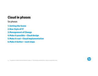 Cloud in phases 
Six phases 
1.Setting the Scene 
2.New Style of IT 
3.Management of Change 
4.Make it possible – Cloud design 
5.Make it real – Cloud implementation 
6.Make it better – next steps 
© Copyright 2014 Hewlett-Packard 16 Development Company, L.P. The information contained herein is subject to change without notice. 
 
