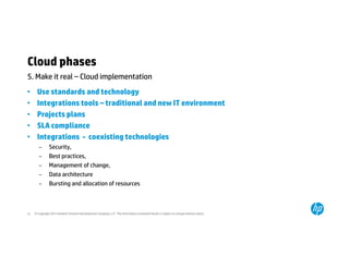 Cloud phases 
5. Make it real – Cloud implementation 
• Use standards and technology 
• Integrations tools – traditional and new IT environment 
• Projects plans 
• SLA compliance 
• Integrations - coexisting technologies 
– Security, 
– Best practices, 
– Management of change, 
– Data architecture 
– Bursting and allocation of resources 
© Copyright 2014 Hewlett-Packard 21 Development Company, L.P. The information contained herein is subject to change without notice. 
 
