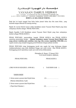 BERITA ACARA SERAH TERIMA
Pada hari ini kamis tanggal lima belas bulan januari tahun dua ribu enam belas, yang
bertanda tangan dibawah ini masing-masing :
Bapak drs wawan kheirul anwar selaku bendahara umum Yayasan Darul Hijrah yang lama
selanjutnya disebut sebagai PIHAK PERTAMA.
Bapak ,Tajuddin S,AB Bendahara umum Yayasan Darul Hijrah yang baru selanjutnya
disebut sebagai PIHAK KEDUA.
PIHAK PERTAMA menyerahkan kepada PIHAK KEDUA, dan PIHAK KEDUA
menerima penyerahan berupa : Jabatan bendahara umum Yayasan Darul Hijrah dan
uang sebesar sembilan juta sembilan ratus tiga ribu seratus rupiah(Rp 9.903.100) serta
segala sesuatu yang menjadi tanggung jawab berkaitan dengan jabatan tersebut.
PIHAK PERTAMA tetap bertanggung jawab atas segala hal yang berkenaan dengan
tindakan/pekerjaan yang telah dilakukan hingga saat serah terima. Dan PIHAK KEDUA
bertanggung jawab sepenuhnya sejak saat serah terima dilaksanakan.
Ditetapkan di Bogor, 15 Januari 2016
YAYASAN DARUL HIJRAH,
PIHAK PERTAMA PIHAK KEDUA
( DRS WAWAN KHAERUL ANWAR ) ( TAJUDDIN SAB )
SAKSI-SAKSI
1. Ketua umum yayasan darul hijrah lama (1). . . . . . . . . . . . . . . .
(Maman abdurahman, S.pd)
2. Ketua umum yayasan darul hijrah baru
( Pipin Rusli Maulani ) (2). . . . . . . . . . . . . ....
 