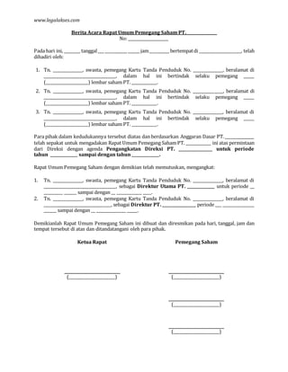 www.legalakses.com
Berita Acara Rapat Umum Pemegang Saham PT. ______________
No: ___________________
Pada hari ini, ________ tanggal___ ___________ ______ jam__________ bertempatdi ____________________, telah
dihadiri oleh:
1. Tn. ______________, swasta, pemegang Kartu Tanda Penduduk No. ______________, beralamat di
__________________________________, dalam hal ini bertindak selaku pemegang _____
(____________________) lembar saham PT. ____________.
2. Tn. ______________, swasta, pemegang Kartu Tanda Penduduk No. ______________, beralamat di
__________________________________, dalam hal ini bertindak selaku pemegang _____
(____________________) lembar saham PT. ____________.
3. Tn. ______________, swasta, pemegang Kartu Tanda Penduduk No. ______________, beralamat di
__________________________________, dalam hal ini bertindak selaku pemegang _____
(____________________) lembar saham PT. ____________.
Para pihak dalam kedudukannya tersebut diatas dan berdasarkan Anggaran Dasar PT._______________
telah sepakat untuk mengadakan Rapat Umum Pemegang Saham PT. ____________ ini atas permintaan
dari Direksi dengan agenda Pengangkatan Direksi PT. ________________ untuk periode
tahun _____________ sampai dengan tahun _____________.
Rapat Umum Pemegang Saham dengan demikian telah memutuskan, mengangkat:
1. Tn. ______________, swasta, pemegang Kartu Tanda Penduduk No. ______________, beralamat di
__________________________________, sebagai Direktur Utama PT. _____________ untuk periode __
_________ ______ sampai dengan __ ____________ ____.
2. Tn. ______________, swasta, pemegang Kartu Tanda Penduduk No. ______________, beralamat di
__________________________________, sebagai Direktur PT. ________________ periode ___ _______________
______ sampai dengan __ ______________ _____.
Demikianlah Rapat Umum Pemegang Saham ini dibuat dan diresmikan pada hari, tanggal, jam dan
tempat tersebut di atas dan ditandatangani oleh para pihak.
Ketua Rapat Pemegang Saham
(______________________) (______________________)
(______________________)
(______________________)
 