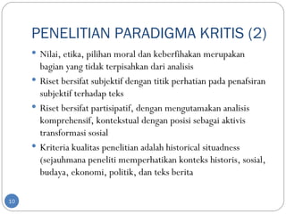 PENELITIAN PARADIGMA KRITIS (2)
      Nilai, etika, pilihan moral dan keberfihakan merupakan
       bagian yang tidak terpisahkan dari analisis
      Riset bersifat subjektif dengan titik perhatian pada penafsiran
       subjektif terhadap teks
      Riset bersifat partisipatif, dengan mengutamakan analisis
       komprehensif, kontekstual dengan posisi sebagai aktivis
       transformasi sosial
      Kriteria kualitas penelitian adalah historical situadness
       (sejauhmana peneliti memperhatikan konteks historis, sosial,
       budaya, ekonomi, politik, dan teks berita

10
 
