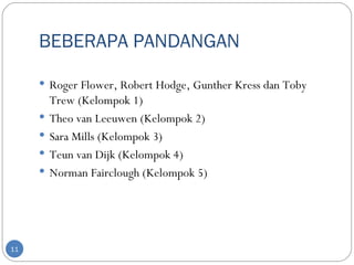 BEBERAPA PANDANGAN

      Roger Flower, Robert Hodge, Gunther Kress dan Toby
         Trew (Kelompok 1)
        Theo van Leeuwen (Kelompok 2)
        Sara Mills (Kelompok 3)
        Teun van Dijk (Kelompok 4)
        Norman Fairclough (Kelompok 5)




11
 
