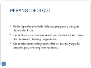 PERANG IDEOLOGI

     Media dipandang berbeda oleh para penganut paradigma
      pluralis dan kritis.
     Kaum pluralis memandang realitas media dari sisi ketentuan
      ideal (normatif) tentang fungsi media.
     Kaum kritis memandang media dari sisi realitas yang ada,
      terutama pada era konglomerasi media.



2
 