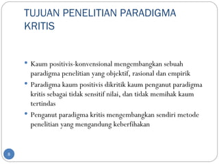 TUJUAN PENELITIAN PARADIGMA
    KRITIS


     Kaum positivis-konvensional mengembangkan sebuah
      paradigma penelitian yang objektif, rasional dan empirik
     Paradigma kaum positivis dikritik kaum penganut paradigma
      kritis sebagai tidak sensitif nilai, dan tidak memihak kaum
      tertindas
     Penganut paradigma kritis mengembangkan sendiri metode
      penelitian yang mengandung keberfihakan


8
 