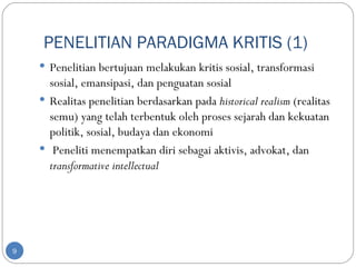 PENELITIAN PARADIGMA KRITIS (1)
     Penelitian bertujuan melakukan kritis sosial, transformasi
      sosial, emansipasi, dan penguatan sosial
     Realitas penelitian berdasarkan pada historical realism (realitas
      semu) yang telah terbentuk oleh proses sejarah dan kekuatan
      politik, sosial, budaya dan ekonomi
     Peneliti menempatkan diri sebagai aktivis, advokat, dan
      transformative intellectual




9
 