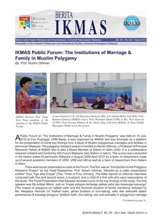 BERITA
                                     IKMAS
Berita Institut Kajian Malaysia dan Antarabangsa, Universiti Kebangsaan Malaysia                Bil. 29 - 30, Jan - Ogos 2010
Newsletter of the Institute of Malaysian and International Studies, Universiti Kebangsaan Malaysia



IKMAS Public Forum: The Institutions of Marriage &
Family in Muslim Polygamy
By: Prof. Norani Othman




IKMAS Director Prof. Tham          Forum Panelists L-R: Cik Masjaliza Hamzah (SIS), Cik Adibah Mohd. Jodi (SIS), Prof.
Siew Yean speaking at the          Rahman Embong (IKMAS Chair), Prof. Rashidah Shuib (USM) & Mrs. Wan Zumusni
opening of the IKMAS Public        (UiTM). Prof. Noraini Othman & Dr. Helen Ting, both from IKMAS, & Puan Zaidah
Forum                              Mustapha (UKM) not in the picture




A    Public Forum on “The Institutions of Marriage & Family in Muslim Polygamy” was held on 15 July,
     2010 at Puri Pujangga, UKM Bangi. It was organized by IKMAS and was arranged as a platform
for the presentation of some key findings from a study of Muslim polygamous marriages and families in
peninsular Malaysia. The polygamy research project is headed by Norani Othman, a Professor & Principal
Research Fellow at IKMAS who is also a Board Member of Sisters in Islam (SIS). It is a collaborative
research initiated and funded by SIS Forum Malaysia (aka Sisters in Islam). The survey was conducted
in the twelve states of peninsular Malaysia in August 2008-April 2010 by a team of researchers made
up of several academic members of UKM, USM and UM as well as a team of researchers from Sisters
in Islam.
        There were seven presentations made at the Forum. The first was an “Introduction to the Polygamy
Research Project” by the Head Researcher, Prof. Norani Othman, followed by a video presentation
entitled “Dua, Tiga atau Empat” [Two, Three or Four (Wives)]. The latter reports on informal interviews
conducted with first and second wives, a husband, and a child of a first wife who were respondents of
the study. The Panel Presentation that followed reviewed some of the key findings of the study. The first
speaker was Ms Adibah Mohd. Jodi on “Impak poligami terhadap nafkah zahir dan kewangan keluarga”
[The impact of polygamy on nafkah zahir and the financial situation of family members]; followed by
Ms. Masjaliza Hamzah on “Nafkah batin, giliran [rotation or turn-taking], seks dan seksualiti dalam
perkahwinan & keluarga polygyny” [Nafkah batin, turn-taking, sex and sexuality in polygynous marriage
                                                                                                      Continued on page 9...



                                                                BERITA IKMAS • Bil. 29 - 30 • JAN - OGOS 2010 • 1
 