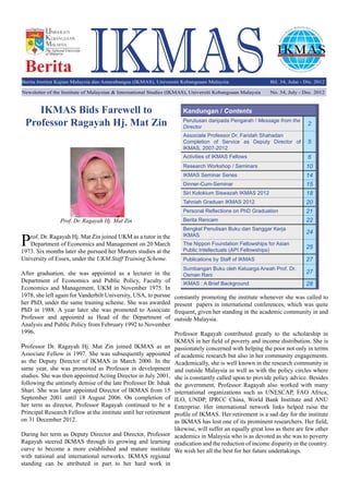 IKMASBerita
Prof. Dr. Ragayah Hj. Mat Zin joined UKM as a tutor in the
Department of Economics and Management on 20 March
1973. Six months later she pursued her Masters studies at the
University of Essex, under the UKM Staff Training Scheme.
After graduation, she was appointed as a lecturer in the
Department of Economics and Public Policy, Faculty of
Economics and Management, UKM in November 1975. In
1978, she left again for Vanderbilt University, USA, to pursue
her PhD, under the same training scheme. She was awarded
PhD in 1988. A year later she was promoted to Associate
Professor and appointed as Head of the Department of
Analysis and Public Policy from February 1992 to November
1996.
Professor Dr. Ragayah Hj. Mat Zin joined IKMAS as an
Associate Fellow in 1997. She was subsequently appointed
as the Deputy Director of IKMAS in March 2000. In the
same year, she was promoted as Professor in development
studies. She was then appointed Acting Director in July 2001,
following the untimely demise of the late Professor Dr. Ishak
Shari. She was later appointed Director of IKMAS from 15
September 2001 until 18 August 2006. On completion of
her term as director, Professor Ragayah continued to be a
Principal Research Fellow at the institute until her retirement
on 31 December 2012.
During her term as Deputy Director and Director, Professor
Ragayah steered IKMAS through its growing and learning
curve to become a more established and mature institute
with national and international networks. IKMAS regional
standing can be attributed in part to her hard work in
IKMAS Bids Farewell to
Professor Ragayah Hj. Mat Zin
Kandungan / Contents
Perutusan daripada Pengarah / Message from the
Director
2
Associate Professor Dr. Faridah Shahadan
Completion of Service as Deputy Director of
IKMAS, 2007-2012
5
Activities of IKMAS Fellows 6
Research Workshop / Seminars 10
IKMAS Seminar Series 14
Dinner-Cum-Seminar 15
Siri Kolokium Siswazah IKMAS 2012 18
Tahniah Graduan IKMAS 2012 20
Personal Reflections on PhD Graduation 21
Berita Rencam 22
Bengkel Penulisan Buku dan Sanggar Kerja
IKMAS
24
The Nippon Foundation Fellowships for Asian
Public Intellectuals (API Fellowships)
25
Publications by Staff of IKMAS 27
Sumbangan Buku oleh Keluarga Arwah Prof. Dr.
Osman Rani
27
IKMAS : A Brief Background 28
constantly promoting the institute whenever she was called to
present papers in international conferences, which was quite
frequent, given her standing in the academic community in and
outside Malaysia.
Professor Ragayah contributed greatly to the scholarship in
IKMAS in her field of poverty and income distribution. She is
passionately concerned with helping the poor not only in terms
of academic research but also in her community engagements.
Academically, she is well known in the research community in
and outside Malaysia as well as with the policy circles where
she is constantly called upon to provide policy advice. Besides
the government, Professor Ragayah also worked with many
international organizations such as UNESCAP, FAO Africa,
ILO, UNDP, IPRCC China, World Bank Institute and ANU
Enterprise. Her international network links helped raise the
profile of IKMAS. Her retirement is a sad day for the institute
as IKMAS has lost one of its prominent researchers. Her field,
likewise, will suffer an equally great loss as there are few other
academics in Malaysia who is as devoted as she was to poverty
eradication and the reduction of income disparity in the country.
We wish her all the best for her future undertakings.
Prof. Dr. Ragayah Hj. Mat Zin
Newsletter of the Institute of Malaysian & International Studies (IKMAS), Universiti Kebangsaan Malaysia No. 34, July - Dec. 2012
Berita Institut Kajian Malaysia dan Antarabangsa (IKMAS), Universiti Kebangsaan Malaysia Bil. 34, Julai - Dis. 2012
 