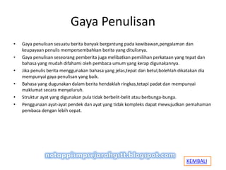 Gaya Penulisan
• Gaya penulisan sesuatu berita banyak bergantung pada kewibawan,pengalaman dan
keupayaan penulis mempersembahkan berita yang ditulisnya.
• Gaya penulisan seseorang pemberita juga melibatkan pemilihan perkataan yang tepat dan
bahasa yang mudah difahami oleh pembaca umum yang kerap digunakannya.
• Jika penulis berita menggunakan bahasa yang jelas,tepat dan betul,bolehlah dikatakan dia
mempunyai gaya penulisan yang baik.
• Bahasa yang dugunakan dalam berita hendaklah ringkas,tetapi padat dan mempunyai
maklumat secara menyeluruh.
• Struktur ayat yang digunakan pula tidak berbelit-belit atau berbunga-bunga.
• Penggunaan ayat-ayat pendek dan ayat yang tidak kompleks dapat mewujudkan pemahaman
pembaca dengan lebih cepat.
KEMBALI
 