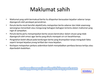 Maklumat sahih
• Maklumat yang sahih bermaksud berita itu dilaporkan berasaskan kejadian sebenar tanpa
dipengaruhi oleh pendapat persendirian.
• Penulis berita mesti bersifat objektif,iaitu melaporkan berita sebenar dan tidak sewenang-
wenangnya menambah atau mengurangi bahagian-bahagian tertentu dalam maklumat yang
ingin di sampaikan.
• Penulis berita perlu menyampaikan berita secara berstruktur dalam situasi yang tidak
dipengaruhi oleh emosi agar berita yang ditulis menepati siri-ciri kesahihannya.
• Pengolahan boleh dibuat pada kandungan berita yang disampaikan tanpa mengubah fakta
seperti tempat kejadian,orang terlibat dan masa kejadian.
• Kesilapan melaporkan perkara sedemikian boleh menyebabkan pembaca berasa tertipu atau
diperbodoh-bodohkan.
KEMBALI
 