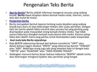 • Apa itu Berita? Berita adalah informasi mengenai sesuatu yang sedang
terjadi. Berita dapat disajikan dalam bentuk media cetak, internet, siaran,
atau dari mulut ke mulut.
• Pengertian berita
• Berita merupakan bentuk laporan tentang suatu kejadian yang sedang
terjadi baru baru ini atau keterangan terbaru dari suatu peristiwa. Dengan
kata lain berita adalah fakta menarik atau sesuatu hal yang penting yang
disampaikan pada masyarakat orang banyak melalui media. Tapi tidak
semua fakta bisa diangkat menjadi suatu berita oleh media. Karena setiap
fakta akan dipilih mana yang pantas untuk disampaikan pada masyarakat.
• Asal mula kata Berita sejarahnya
• Kata BERITA sebenarnya berasal dari bahasa sansekerta "VIRIT" atau
dalam bahasa inggris disebut "WRITE" yang sebenarnya berarti "TERKADI"
atau "ADA". Beberapa orang juga ada yang meyebut kata ini dengan kata
"VRITTA" yakni "KEJADIAN" atau "YANG SEDANG TERJADI".
• Sedangkan menurut kamus besar bahasa indonesia "BERITA" adalah cerita
atau keterangan mengenai kjadian atau peristiwa yang hangat.
Pengenalan Teks Berita
 