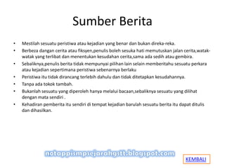 Sumber Berita
• Mestilah sesuatu peristiwa atau kejadian yang benar dan bukan direka-reka.
• Berbeza dangan cerita atau fiksyen,penulis boleh sesuka hati memutuskan jalan cerita,watak-
watak yang terlibat dan menentukan kesudahan cerita,sama ada sedih atau gembira.
• Sebaliknya,penulis berita tidak mempunyai pilihan lain selain memberitahu sesuatu perkara
atau kejadian sepertimana peristiwa sebenarnya berlaku
• Peristiwa itu tidak dirancang terlebih dahulu dan tidak ditetapkan kesudahannya.
• Tanpa ada tokok tambah.
• Bukanlah sesuatu yang diperoleh hanya melalui bacaan,sebaliknya sesuatu yang dilihat
dengan mata sendiri .
• Kehadiran pemberita itu sendiri di tempat kejadian barulah sesuatu berita itu dapat ditulis
dan dihasilkan.
KEMBALI
 