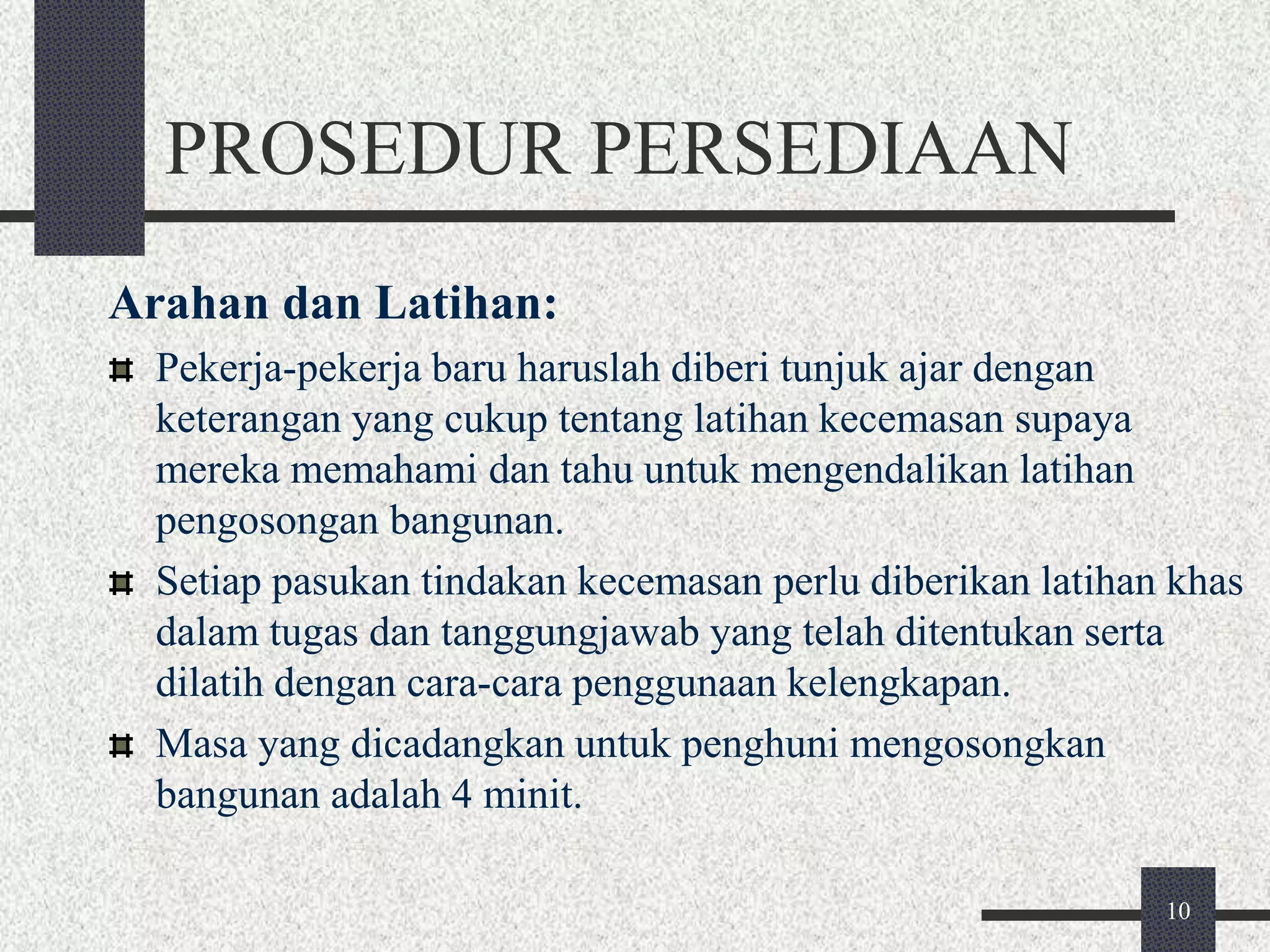 10 
PROSEDUR PERSEDIAAN 
Arahan dan Latihan: 
Pekerja-pekerja baru haruslah diberi tunjuk ajar dengan 
keterangan yang cukup tentang latihan kecemasan supaya 
mereka memahami dan tahu untuk mengendalikan latihan 
pengosongan bangunan. 
Setiap pasukan tindakan kecemasan perlu diberikan latihan khas 
dalam tugas dan tanggungjawab yang telah ditentukan serta 
dilatih dengan cara-cara penggunaan kelengkapan. 
Masa yang dicadangkan untuk penghuni mengosongkan 
bangunan adalah 4 minit. 
 