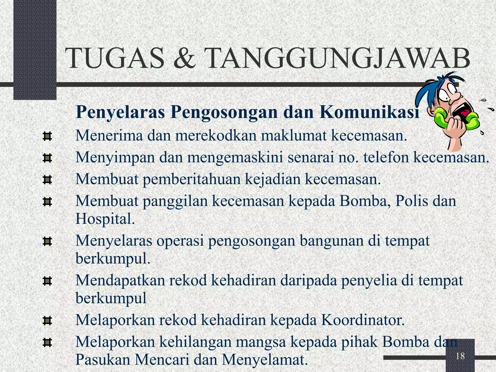 TUGAS & TANGGUNGJAWAB 
Penyelaras Pengosongan dan Komunikasi 
Menerima dan merekodkan maklumat kecemasan. 
Menyimpan dan mengemaskini senarai no. telefon kecemasan. 
Membuat pemberitahuan kejadian kecemasan. 
Membuat panggilan kecemasan kepada Bomba, Polis dan 
Hospital. 
Menyelaras operasi pengosongan bangunan di tempat 
berkumpul. 
Mendapatkan rekod kehadiran daripada penyelia di tempat 
berkumpul 
Melaporkan rekod kehadiran kepada Koordinator. 
Melaporkan kehilangan mangsa kepada pihak Bomba dan 
Pasukan Mencari dan Menyelamat. 
18 
 