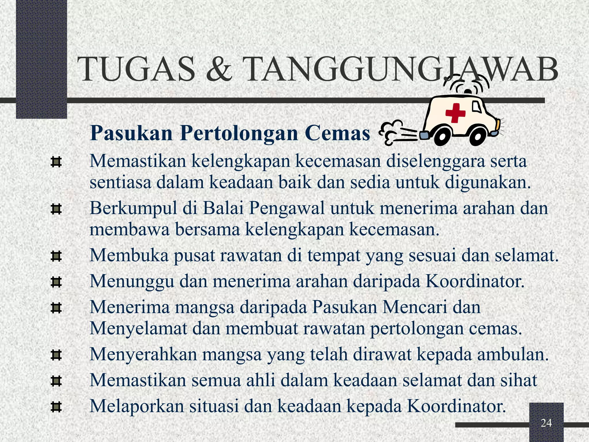 TUGAS & TANGGUNGJAWAB 
Pasukan Pertolongan Cemas 
Memastikan kelengkapan kecemasan diselenggara serta 
sentiasa dalam keadaan baik dan sedia untuk digunakan. 
Berkumpul di Balai Pengawal untuk menerima arahan dan 
membawa bersama kelengkapan kecemasan. 
Membuka pusat rawatan di tempat yang sesuai dan selamat. 
Menunggu dan menerima arahan daripada Koordinator. 
Menerima mangsa daripada Pasukan Mencari dan 
Menyelamat dan membuat rawatan pertolongan cemas. 
Menyerahkan mangsa yang telah dirawat kepada ambulan. 
Memastikan semua ahli dalam keadaan selamat dan sihat 
Melaporkan situasi dan keadaan kepada Koordinator. 
24 
 