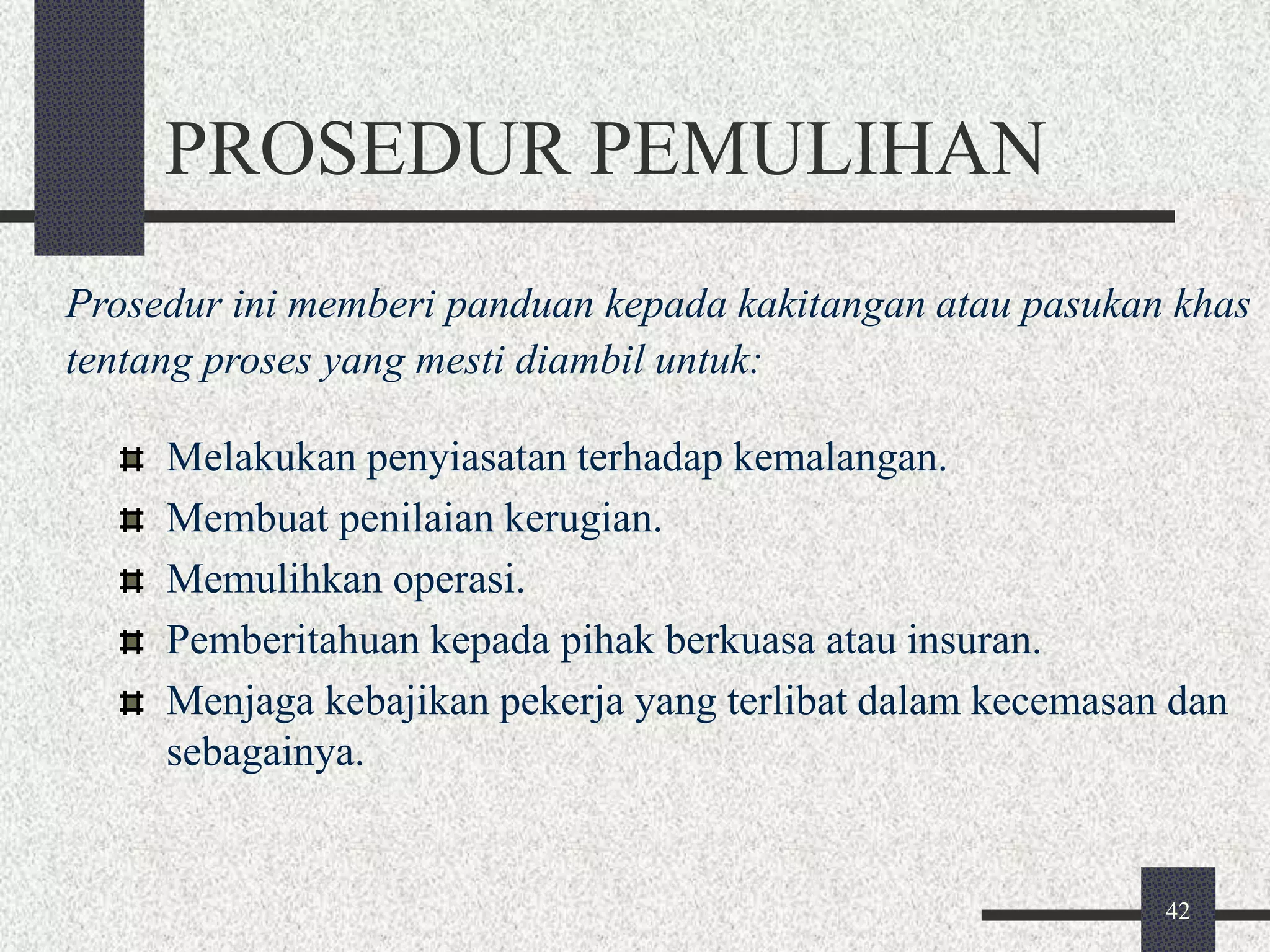 Prosedur ini memberi panduan kepada kakitangan atau pasukan khas 
tentang proses yang mesti diambil untuk: 
42 
PROSEDUR PEMULIHAN 
Melakukan penyiasatan terhadap kemalangan. 
Membuat penilaian kerugian. 
Memulihkan operasi. 
Pemberitahuan kepada pihak berkuasa atau insuran. 
Menjaga kebajikan pekerja yang terlibat dalam kecemasan dan 
sebagainya. 
 
