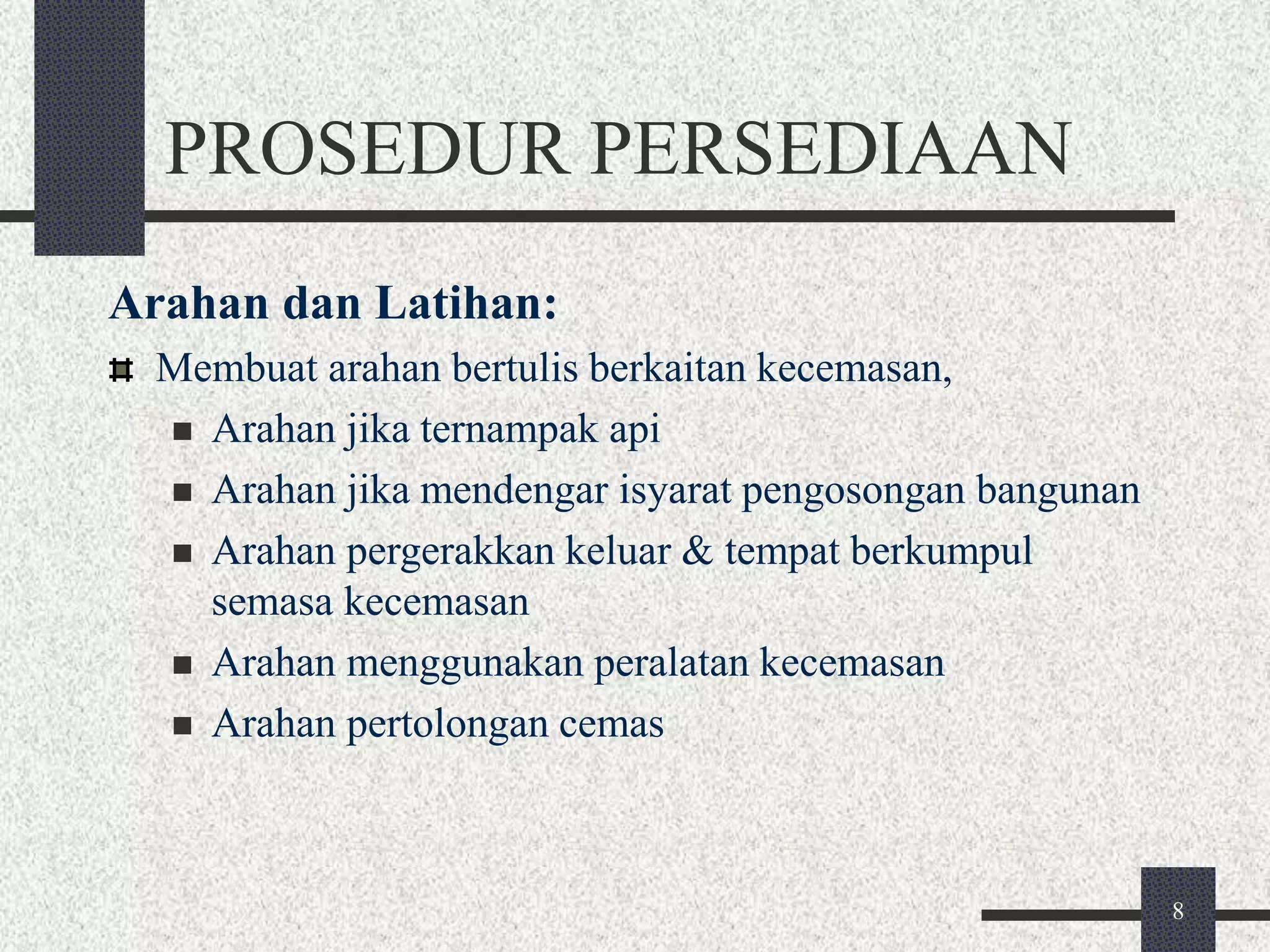 8 
PROSEDUR PERSEDIAAN 
Arahan dan Latihan: 
Membuat arahan bertulis berkaitan kecemasan, 
 Arahan jika ternampak api 
 Arahan jika mendengar isyarat pengosongan bangunan 
 Arahan pergerakkan keluar & tempat berkumpul 
semasa kecemasan 
 Arahan menggunakan peralatan kecemasan 
 Arahan pertolongan cemas 
 