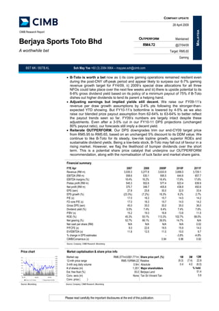COMPANY UPDATE

                                                                                                                                                                       28 April 2009




                                                                                                                                                                                              MALAYSIA
CIMB Research Report

                                                                                                                                           OUTPERFORM                    Maintained
Berjaya Sports Toto Bhd                                                                                                                      RM4.72                      @27/04/09
A worthwhile bet                                                                                                                                                     Target: RM5.65
                                                                                                                                                                            Gaming


           BST MK / BSTB.KL                                                    Soh May Yee +60 (3) 2084 9964 – mayyee.soh@cimb.com

                                                                        • B-Toto is worth a bet now as i) its core gaming operations remained resilient even
                                                                          during the post-CNY off-peak period and appear likely to surpass our 6-7% gaming
                                                                          revenue growth target for FY4/09, ii) 2009’s special draw allocations for all three
                                                                          NFOs could take place over the next few weeks and iii) there is upside potential to its
                                                                          6-8% gross dividend yield based on its policy of a minimum payout of 75% if B-Toto
                                                                          dishes out higher dividends to lend its parent a helping hand.
                                                                        • Adjusting earnings but implied yields still decent. We raise our FY09-11’s
                                                                          revenue per draw growth assumptions by 2-4% pts following the stronger-than-
                                                                          expected YTD showing. But FY10-11’s bottomline is lowered by 4-5% as we also
                                                                          raise our blended prize payout assumption from 62-64% to 63-64% to better reflect
                                                                          the payout trends seen so far. FY09’s numbers are largely intact despite these
                                                                          adjustments. Even after a 3-5% cut in our FY10-11 DPS projections (unchanged
                                                                          80% payout ratio), our forecasts still imply a decent yield.
                                                                        • Reiterate OUTPERFORM. Our DPS downgrades trim our end-CY09 target price
                                                                          from RM5.95 to RM5.65, based on an unchanged 5% discount to its DDM value. We
                                                                          continue to like B-Toto for its steady, low-risk topline growth, superior ROEs and
                                                                          sustainable dividend yields. Being a low-beta stock, B-Toto may fall out of favour in a
                                                                          rising market. However, we flag the likelihood of bumper dividends over the short
                                                                          term. This is a potential share price catalyst that underpins our OUTPERFORM
                                                                          recommendation, along with the normalisation of luck factor and market share gains.

                                                                        Financial summary
                                                                        FYE Apr                                               2007             2008        2009F         2010F              2011F
                                                                        Revenue (RM m)                                     3,035.3          3,277.8       3,633.9       3,656.5            3,729.1
                                                                        EBITDA (RM m)                                         558.6           530.1         595.5         644.6              657.7
                                                                        EBITDA margins (%)                                   18.4%           16.2%         16.4%         17.6%              17.6%
                                                                        Pretax profit (RM m)                                  545.3           502.6         577.4         623.4              639.9
                                                                        Net profit (RM m)                                     375.7           348.7         405.6         438.8              450.6
                                                                        EPS (sen)                                              27.8             25.8         30.0           32.5               33.4
                                                                        EPS growth (%)                                     (23.3%)           (7.2%)        16.3%           8.2%               2.7%
                                                                        P/E (x)                                                17.0             18.3         15.7           14.5               14.2
                                                                        FD core P/E (x)                                        17.0             18.3         15.7           14.5               14.2
                                                                        Gross DPS (sen)                                        45.0             35.0         30.0           35.0               36.0
                                                                        Dividend yield (%)                                    9.5%             7.4%         6.4%           7.4%               7.6%
                                                                        P/BV (x)                                               15.2             19.3         16.6           13.6               11.5
                                                                        ROE (%)                                              45.3%           93.1%        113.3%        102.7%              88.0%
                                                                        Net gearing (%)                                      52.7%           66.1%         39.5%         14.7%                 N/A
                                                                        Net cash per share (RM)                                N/A              N/A           N/A           N/A                0.02
                                                                        P/FCFE (x)                                              8.0             22.6         19.5           15.9               14.0
                                                                        EV/EBITDA (x)                                          11.8             12.5         11.0           10.0                9.7
                                                                        % change in EPS estimates                                                                -        -3.8%              -4.8%
                                                                        CIMB/Consensus (x)                                                                   0.94           0.96               0.92
                                                                        Source: Company, CIMB Research, Bloomberg


 Price chart                                                            Market capitalisation & share price info
                                                                                                                                                                                              12M
                                                                        Market cap                                  RM6,377m/US$1,771m     Share price perf. (%)             1M      3M
                                                                5.00
 5.4
                                                                4.50

                                                                                                                                                                           (9.3)   (7.4)      22.8
                                                                        12-mth price range                               RM5.15/RM4.22     Relative
                                                                4.00
 5.2
                                                                3.50
 5.0
                                                                                                                                                                             0.4     4.0      (6.5)
                                                                        3-mth avg daily volume                                     0.9m    Absolute
                                                                3.00
 4.8
                                                                2.50

                                                                                                                                                                                           % held
                                                                        # of shares (m)                                           1,351    Major shareholders
                                                                2.00
 4.6
                                                                1.50
                                                                                                                                                                                              51.4
 4.4
                                                                        Est. free float (%)                                         35.0   Berjaya Land
                                                                1.00
 4.2
                                                                0.50
                                                                                                                                                                                                5.6
                                                                        Conv. secs (m)                                            None     Tan Sri Vincent Tan
                                                                0.00
 4.0
  Apr-08                     Sep-08           Feb-09

                                                                        Conv. price (       )
           Volume 1m (R.H.Scale)      Berjaya Sports Toto Bhd



 Source: Bloomberg                                                     Source: Company, CIMB Research, Bloomberg




                                                                       Please read carefully the important disclosures at the end of this publication.
 