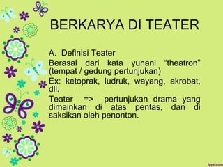 BERKARYA DI TEATER
A. Definisi Teater
Berasal dari kata yunani “theatron”
(tempat / gedung pertunjukan)
Ex: ketoprak, ludruk, wayang, akrobat,
dll.
Teater => pertunjukan drama yang
dimainkan di atas pentas, dan di
saksikan oleh penonton.
 